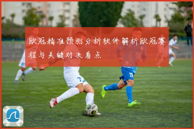 欧冠精准预测分析软件解析欧冠赛程与关键对决看点