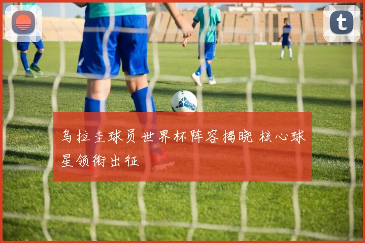 乌拉圭球员世界杯阵容揭晓 核心球星领衔出征